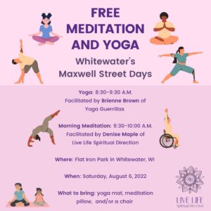 Free Meditation and Yoga Whitewater's Maxwell Street Days; Morning Meditation 9:30-10:00 am facilitated by Denise Maple of Live Life Spiritual Direction: Yoga: 8:30-9:30 am facilitated by Brienne Brown of Yoga Guerillas; Where: Flat Iron Park in Whitewater, WI When: Saturday, August 6, 2022; What to bring: yoga mat, meditation pillow, and/or chair